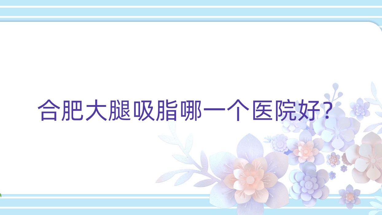 合肥大腿吸脂哪一個醫(yī)院好？壹禾|艾美麗亞|恒美醫(yī)院等這十家技術(shù)強