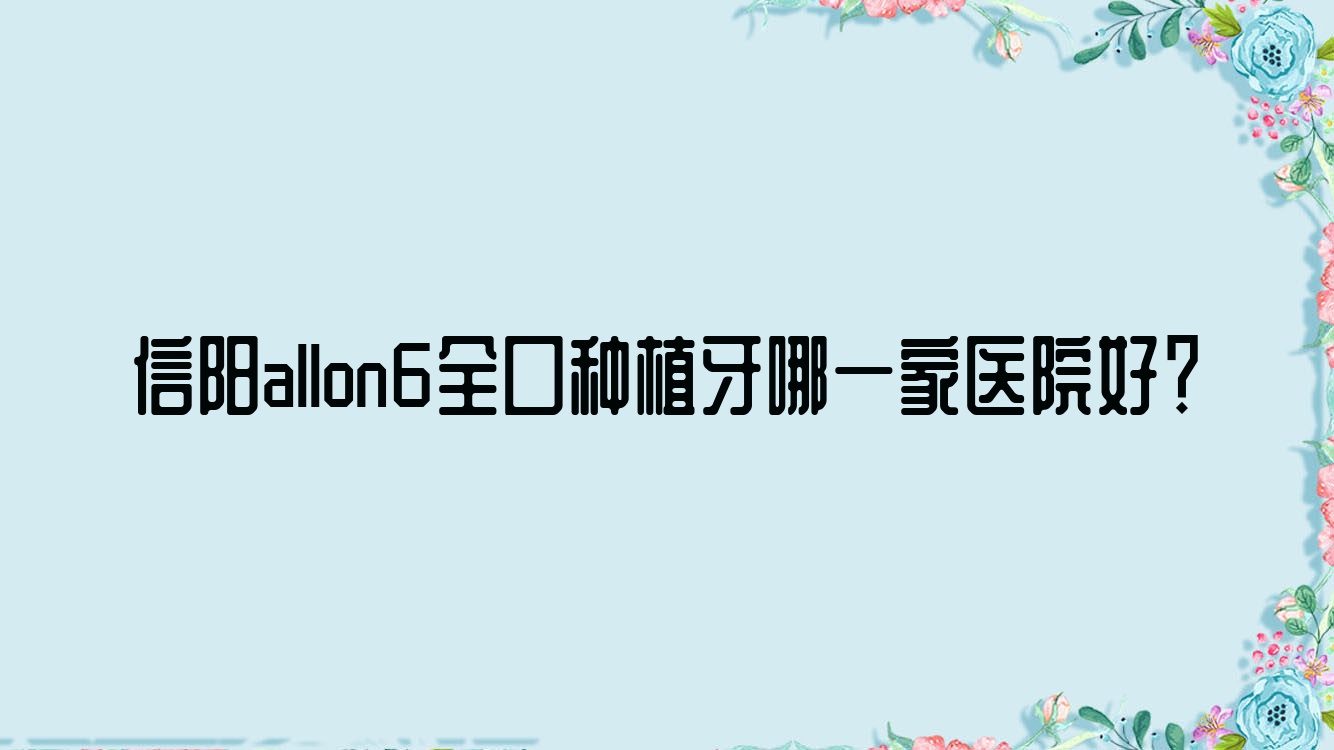 信陽allon6全口種植牙哪一家醫(yī)院好？信陽allon6全口種植牙的醫(yī)院有伢牙齒科/息縣豆豆