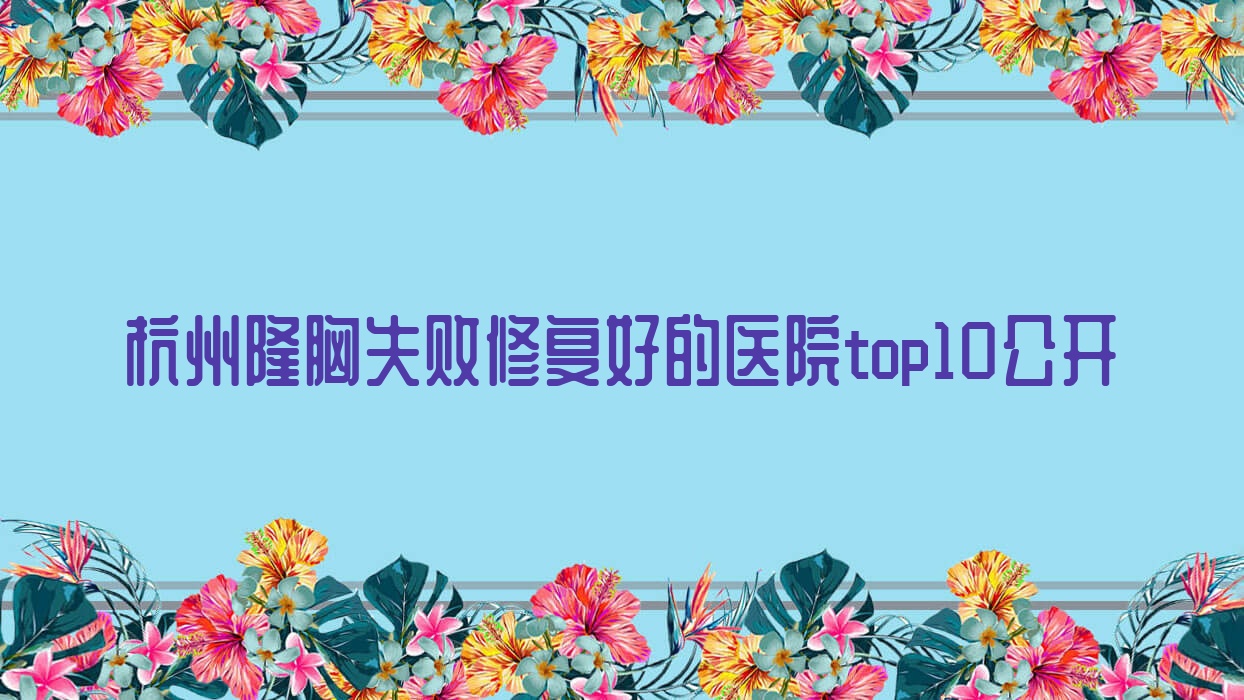 杭州隆胸失敗修復(fù)好的醫(yī)院top10公開:佰歐克|星妍又麗|蛋白等有有名氣醫(yī)生