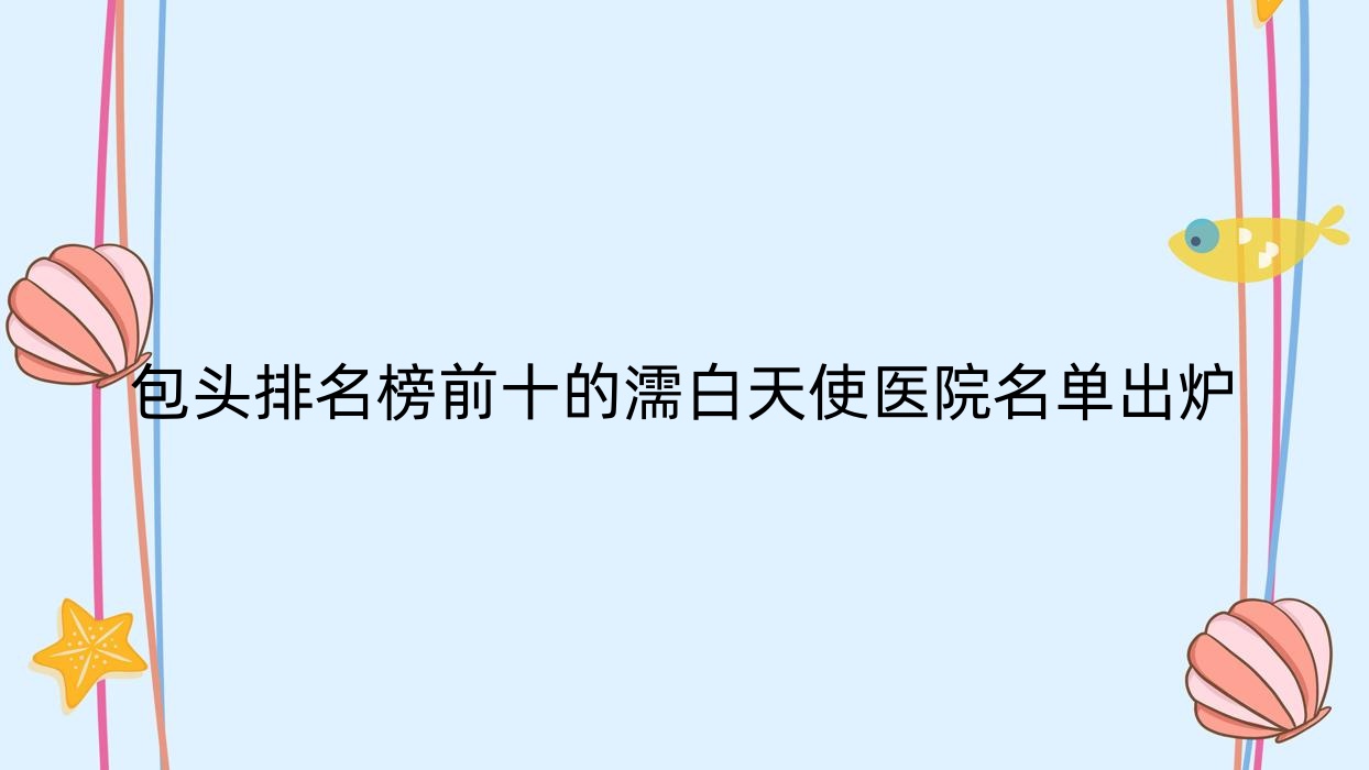 包头排名榜前十的濡白天使医院名单出炉(推荐包头濡白天使很好的十家医院) 包头排名榜前十的濡白天使医院名单出炉(推荐包头濡白天使很好的十家医院)