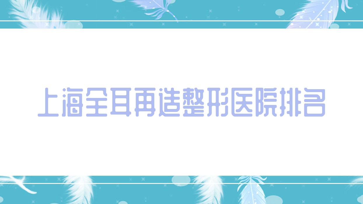 上海全耳再造醫(yī)院排名榜:耳垂再造/成人耳再造和兒童耳再造醫(yī)院推薦