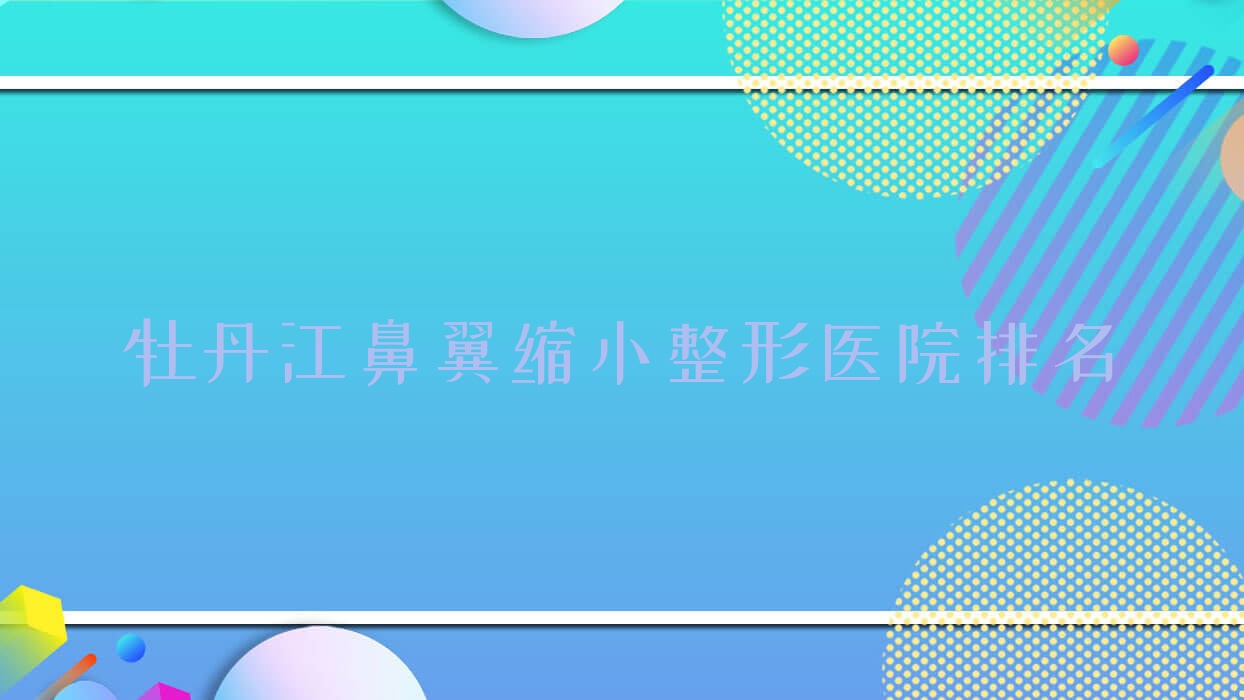 牡丹江鼻翼縮小醫(yī)院排名榜:鼻孔矯正/鼻孔縮小和手術(shù)縮鼻頭醫(yī)院推薦