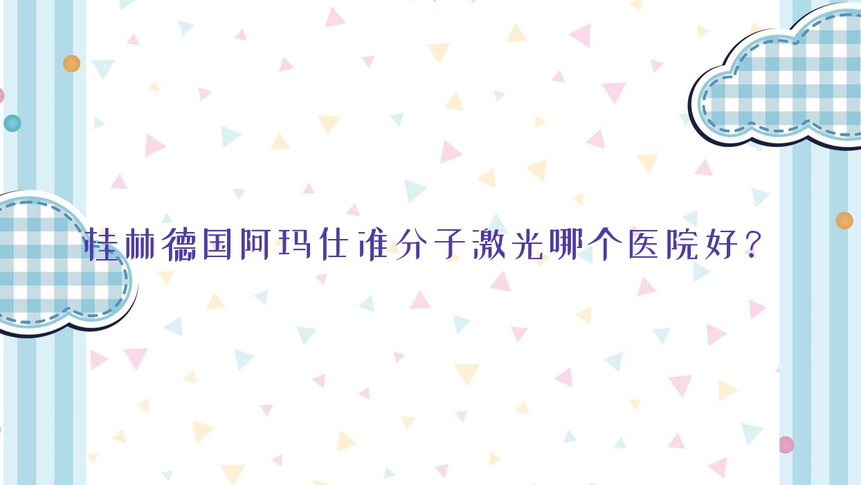 桂林德國阿瑪仕準(zhǔn)分子激光哪個醫(yī)院好？2023排行榜:第二人民醫(yī)院|社會福利醫(yī)院|第三人民醫(yī)院等入選！附價格表