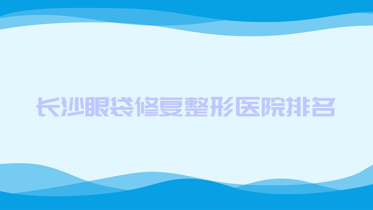 長沙眼袋修復(fù)好的醫(yī)院排名:眼袋修復(fù)好的正規(guī)醫(yī)院除了佳顏還有這10家