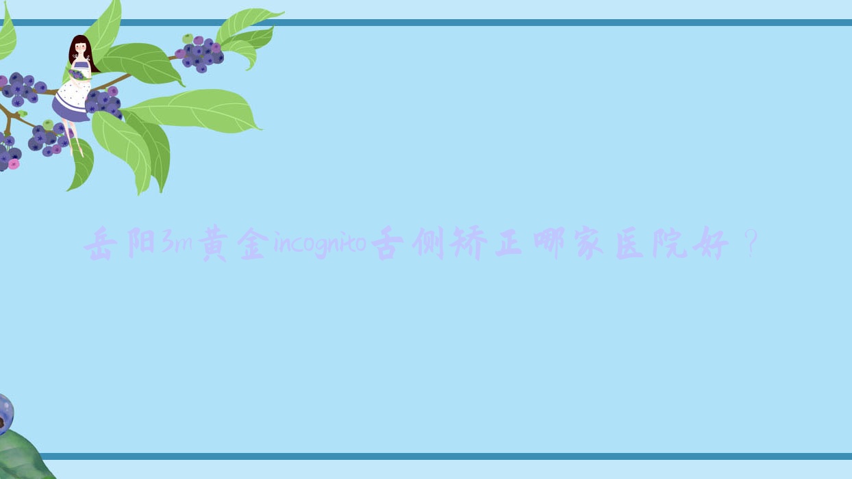 岳陽3m黃金incognito舌側(cè)矯正哪家醫(yī)院好？排名前十醫(yī)院有汨羅雅貝康醫(yī)院/咿呀雅泉醫(yī)院