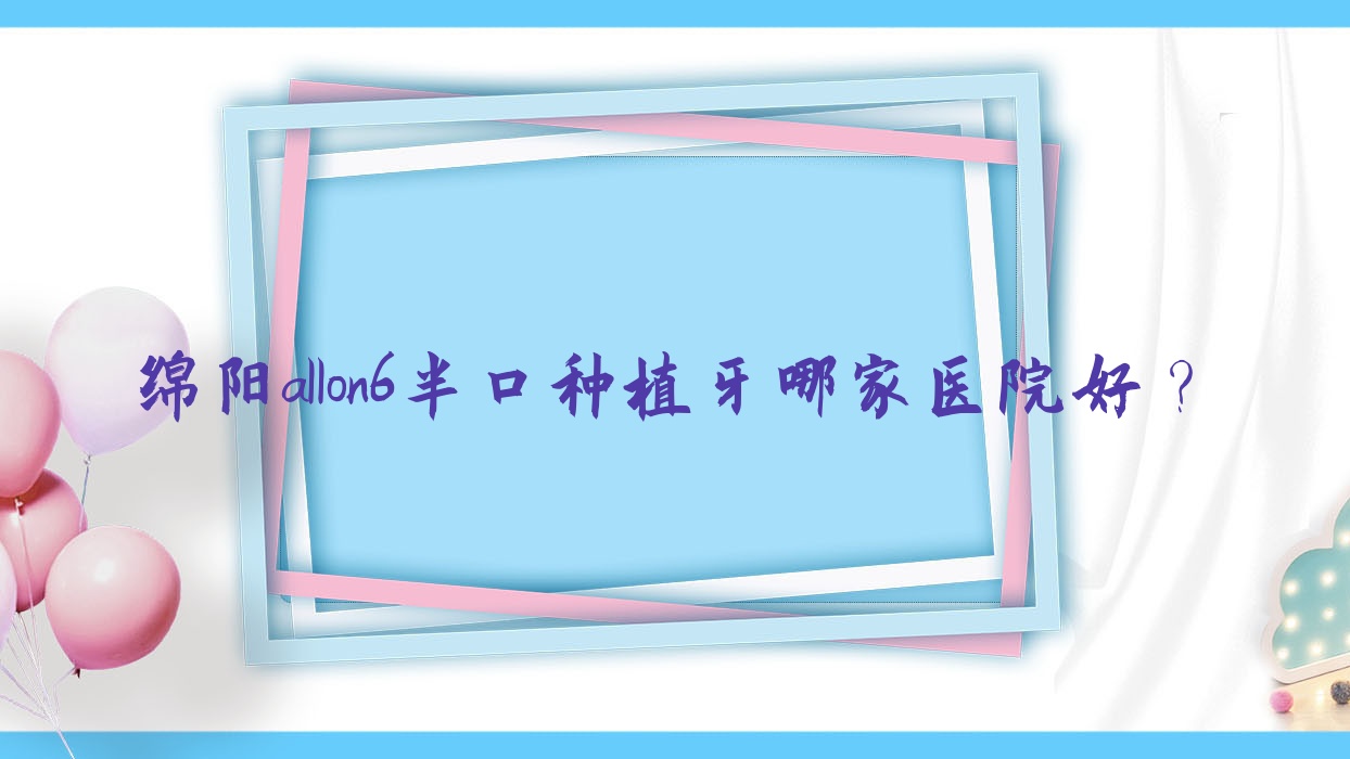 绵阳allon6半口种植牙哪家医院好?绵阳半口种植牙/半口即刻负重种植牙选择这几家 绵阳allon6半口种植牙哪家医院好?绵阳半口种植牙/半口即刻负重种植牙选择这几家