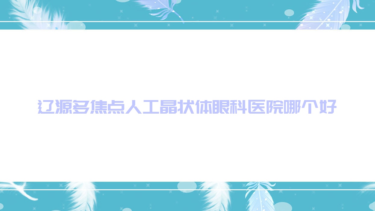 遼源多焦點(diǎn)人工晶狀體醫(yī)院哪個(gè)好？西安區(qū)人民醫(yī)院/中醫(yī)院，附帶價(jià)格表