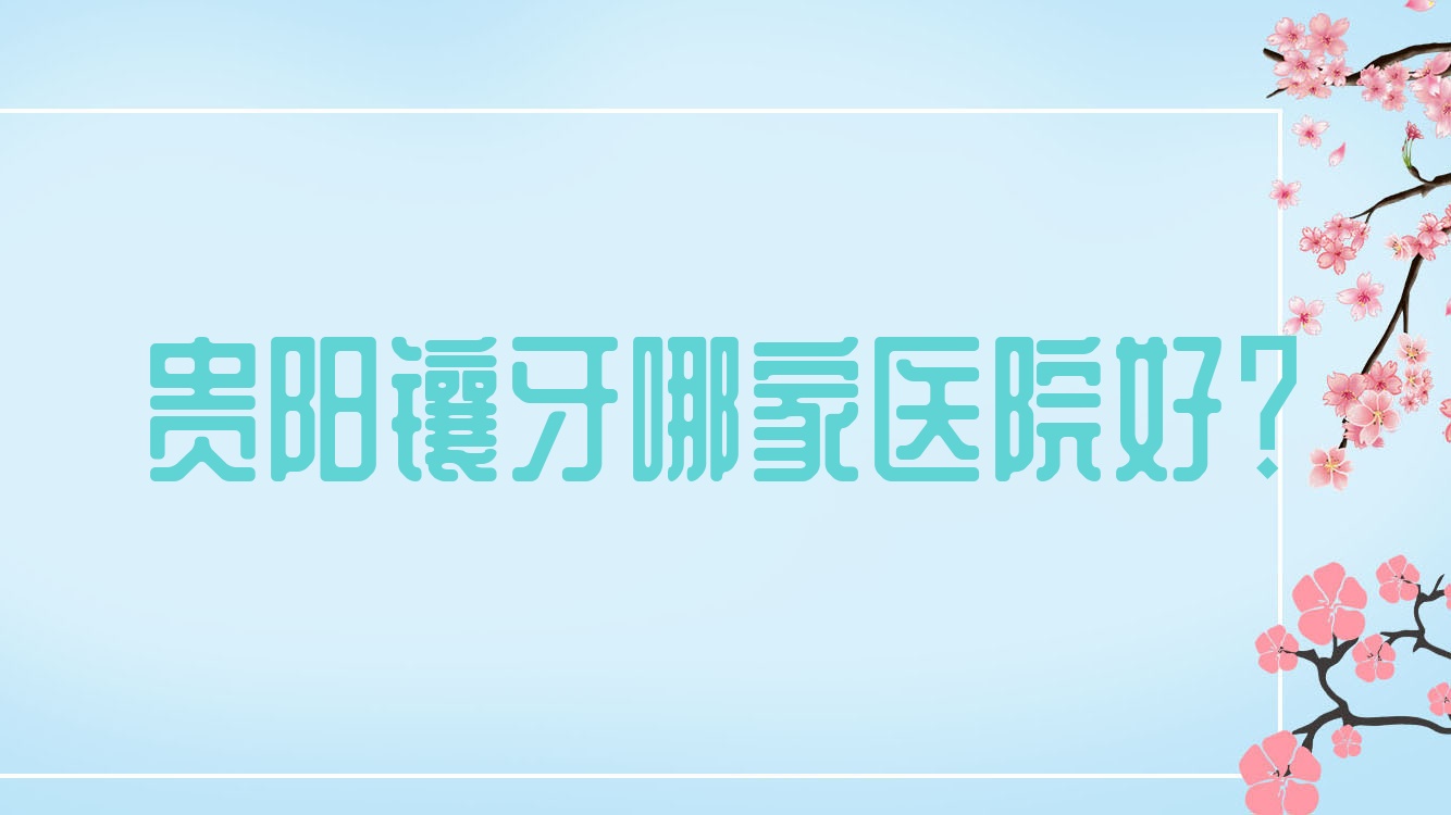 貴陽鑲牙哪家醫(yī)院好？排名前十醫(yī)院有南明樂莎莎/拜博