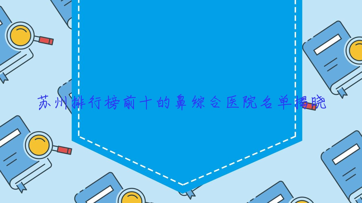 蘇州排行榜前十的鼻綜合醫(yī)院名單揭曉(推薦蘇州鼻綜合很好的十家醫(yī)院)