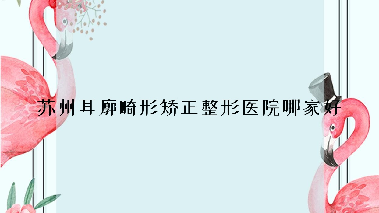 蘇州耳廓畸形矯正哪家好？推薦蘇州耳廓畸形矯正值得信任還正規(guī)的醫(yī)院