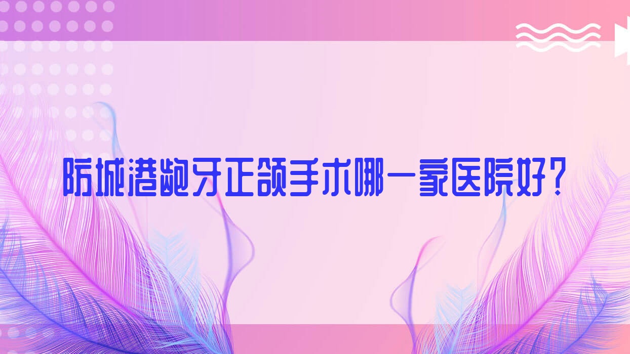防城港齙牙正頜手術(shù)哪一家醫(yī)院好？防城港齙牙正頜手術(shù)的醫(yī)院有好百年/桓博
