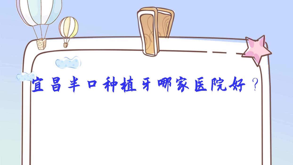 宜昌半口種植牙哪家醫(yī)院好？排名前十醫(yī)院有康貝/當陽德眾醫(yī)院