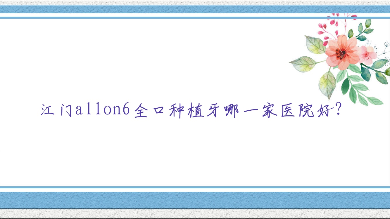 江門allon6全口種植牙哪一家醫(yī)院好？江門allon4全口種植牙/全口種植牙甄選這些
