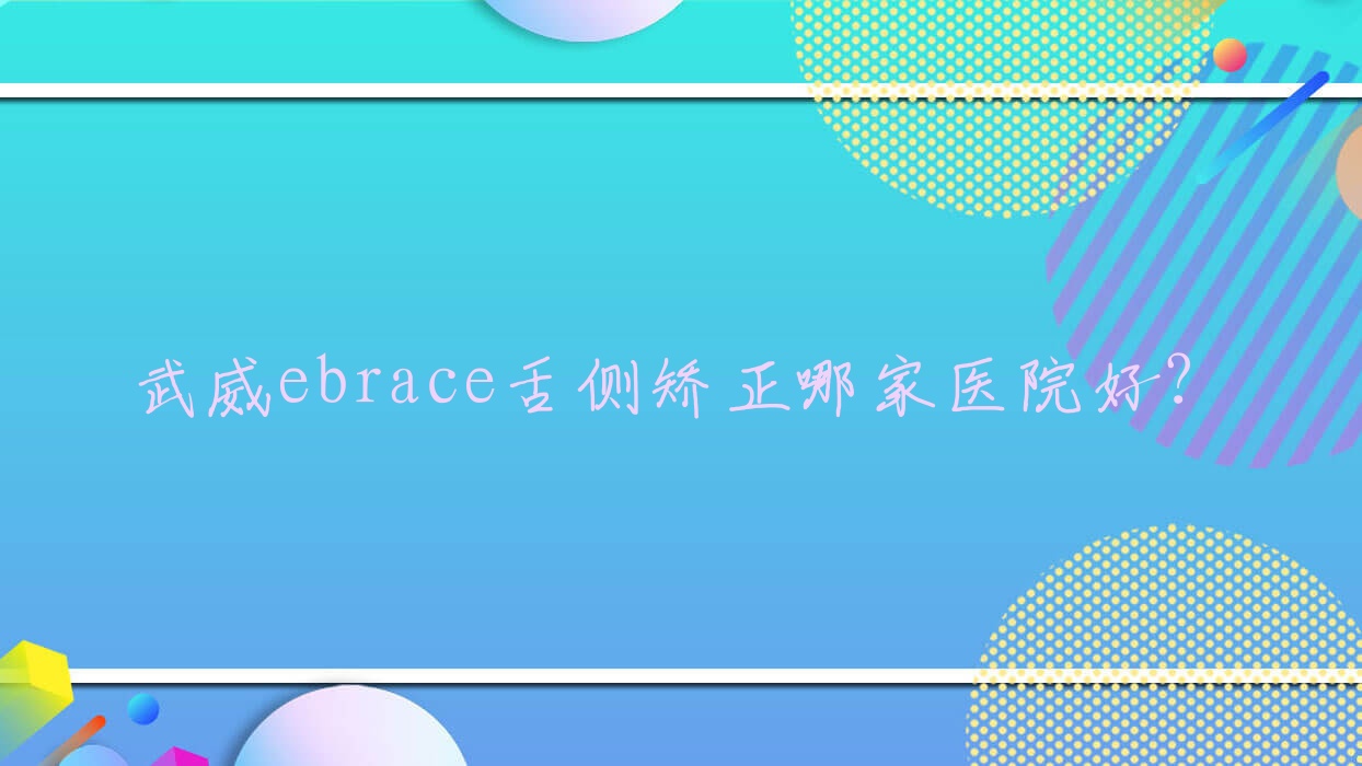 武威ebrace舌側矯正哪家醫(yī)院好？排名前十醫(yī)院有金昌儲天佑/怡然
