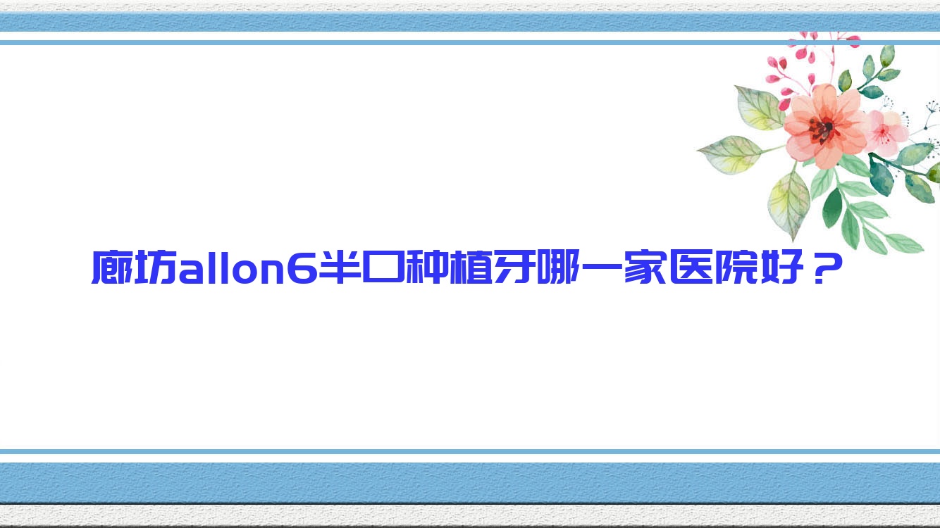 廊坊allon6半口種植牙哪一家醫(yī)院好？廊坊allon6半口種植牙的醫(yī)院有三河優(yōu)久/固安牙衛(wèi)士