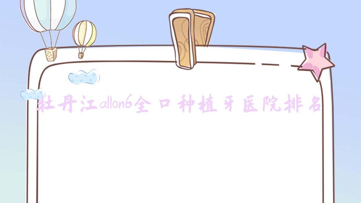 牡丹江allon6全口种植牙医院排名牡丹江allon6全口种植牙王立全好又便宜 牡丹江allon6全口种植牙医院排名牡丹江allon6全口种植牙王立全好又便宜