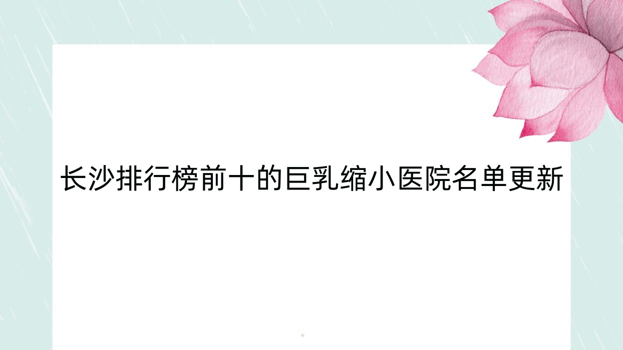 長沙排行榜前十的巨乳縮小醫(yī)院名單更新(推薦長沙巨乳縮小較好的十家醫(yī)院)