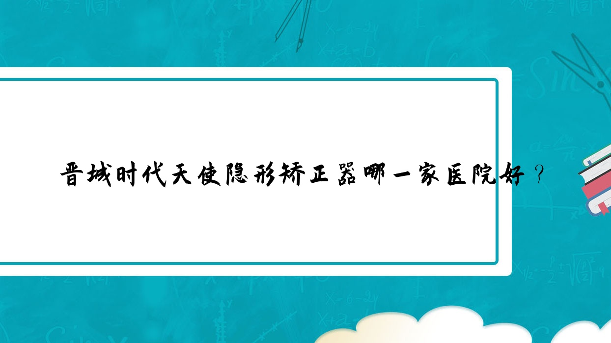 晉城時代天使隱形矯正器哪一家醫(yī)院好？排名前十醫(yī)院有王國飛/高平丹河路王秀文
