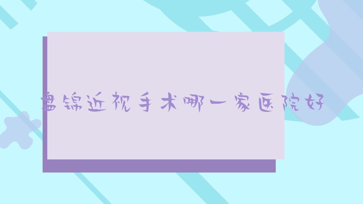 盘锦近视手术哪一家医院好?眼科医院、口碑测评费用价目表总览! 盘锦近视手术哪一家医院好?眼科医院、口碑测评费用价目表总览!