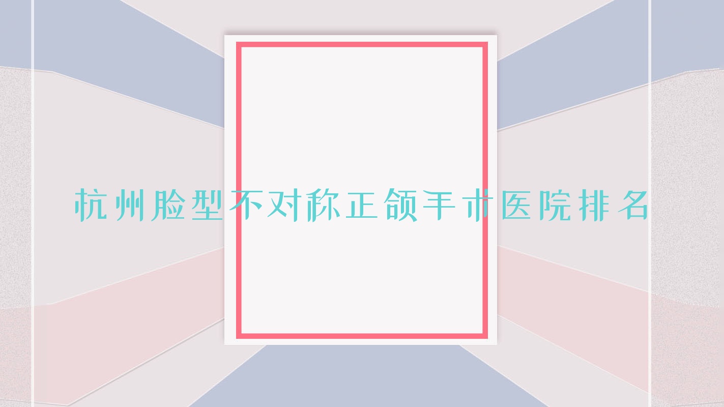 杭州臉型不對稱正頜手術醫(yī)院排名杭州臉型不對稱正頜手術蕭山君安便宜又好