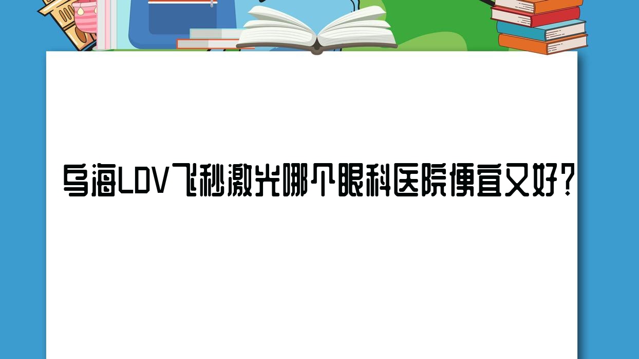 烏海LDV飛秒激光哪個醫(yī)院便宜又好？人民醫(yī)院、海勃灣區(qū)鐵路醫(yī)院性價比高