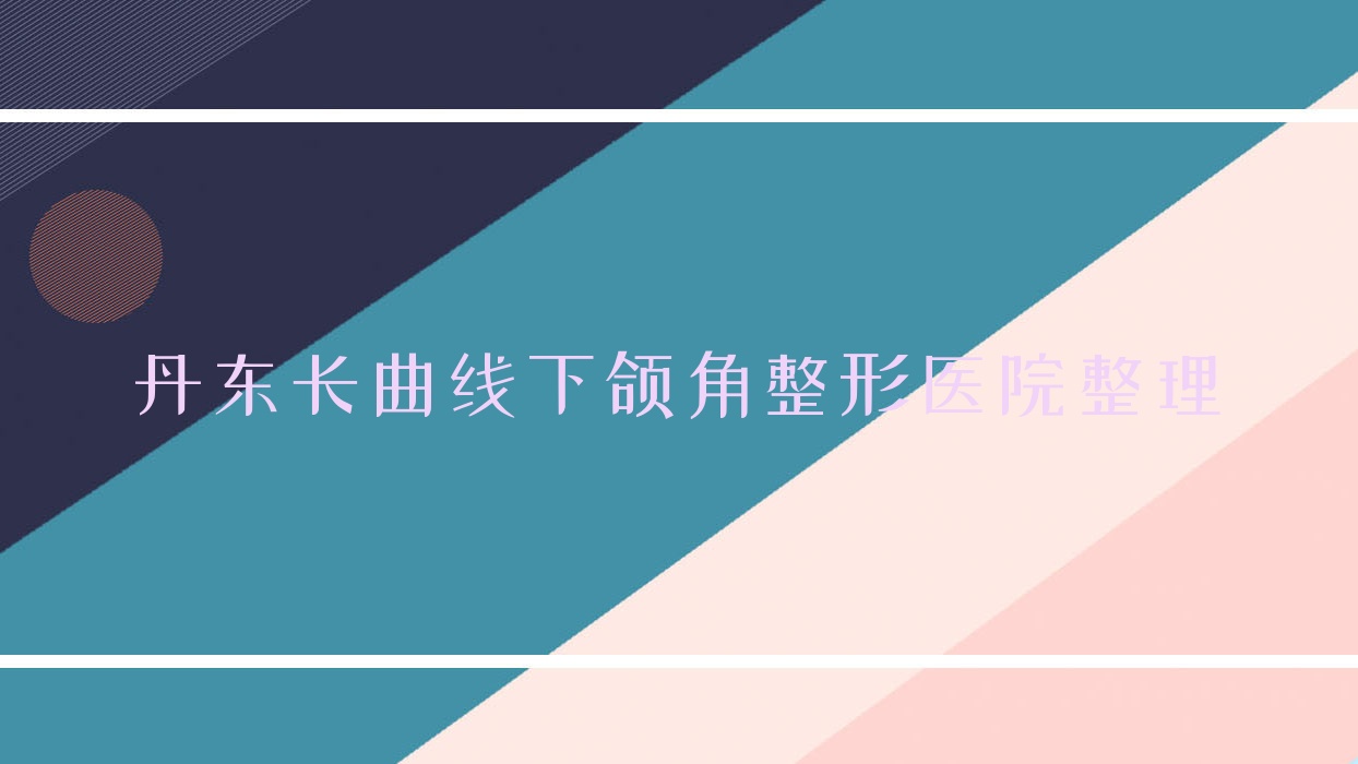 丹東長(zhǎng)曲線下頜角整形醫(yī)院整理前十測(cè)評(píng),搜集整理本地這十家被大家認(rèn)可