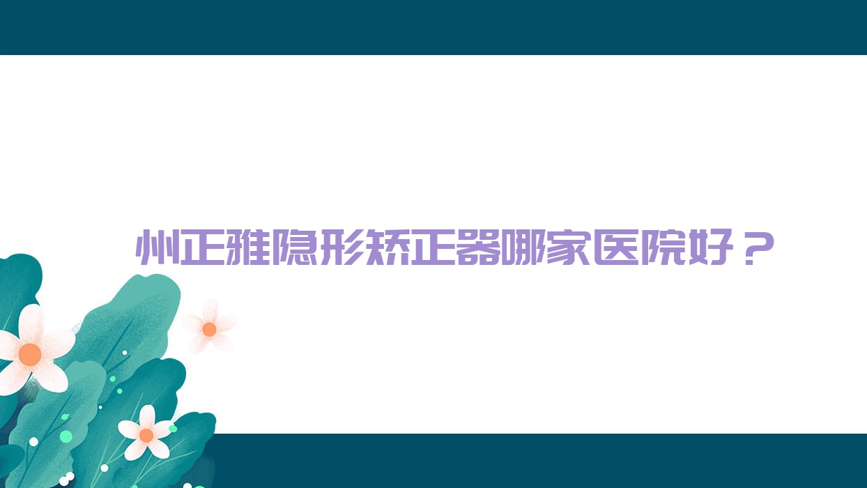 滁州正雅隱形矯正器哪家醫(yī)院好？排名前十醫(yī)院有德仁/誠興