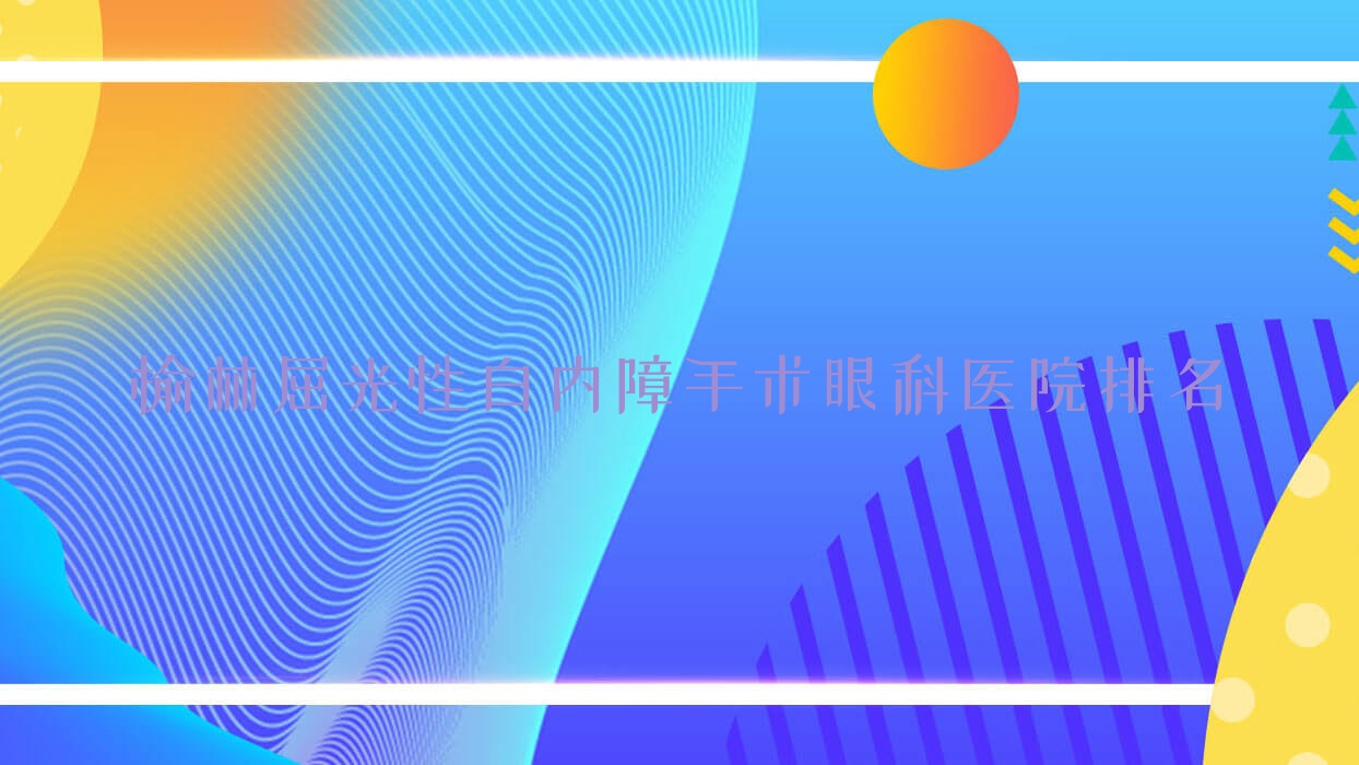 榆林屈光性白內(nèi)障手術(shù)哪家醫(yī)院較好？人氣排行前10，第一醫(yī)院等人氣入選