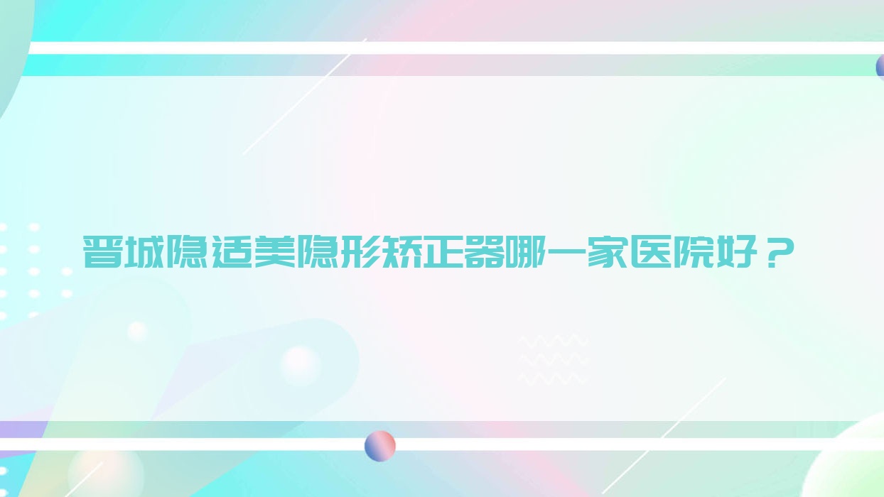 晉城隱適美隱形矯正器哪一家醫(yī)院好？晉城時(shí)代天使隱形矯正器/正雅隱形矯正器可選這幾家