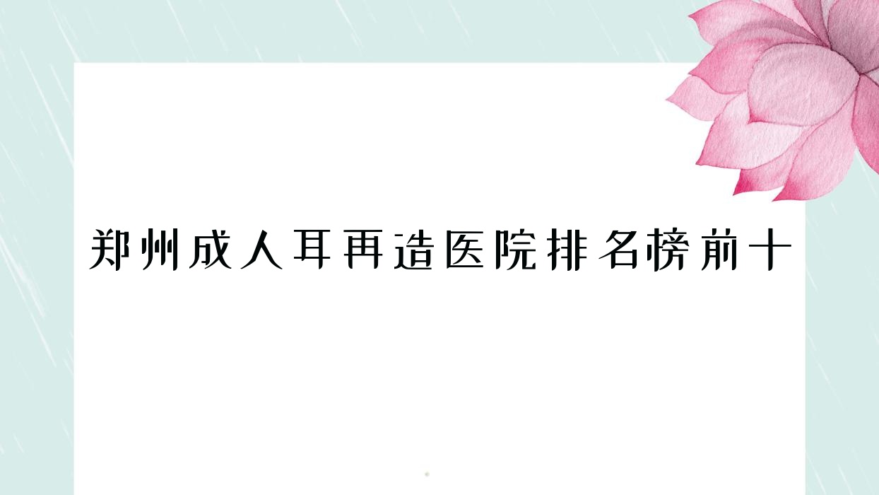 鄭州成人耳再造醫(yī)院排名榜前十有哪些鄭州不錯(cuò)成人耳再造整形醫(yī)院