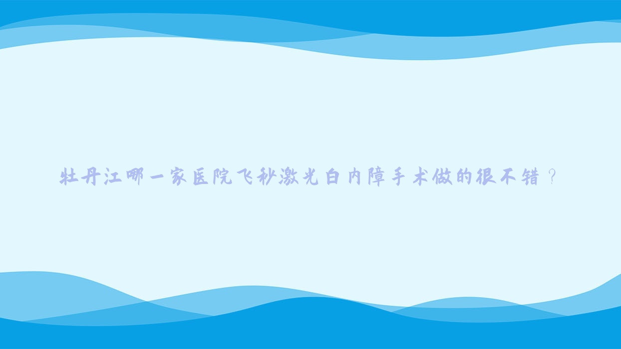 牡丹江哪一家醫(yī)院飛秒激光白內(nèi)障手術(shù)做的很不錯(cuò)？全新牡丹江飛秒激光白內(nèi)障排行榜TOP十醫(yī)院出爐