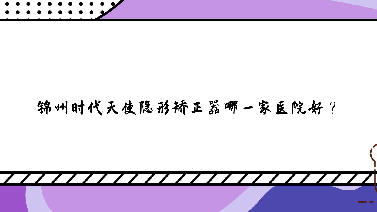 錦州時(shí)代天使隱形矯正器哪一家醫(yī)院好？錦州正雅隱形矯正器/隱適美隱形矯正器甄選這幾個(gè)