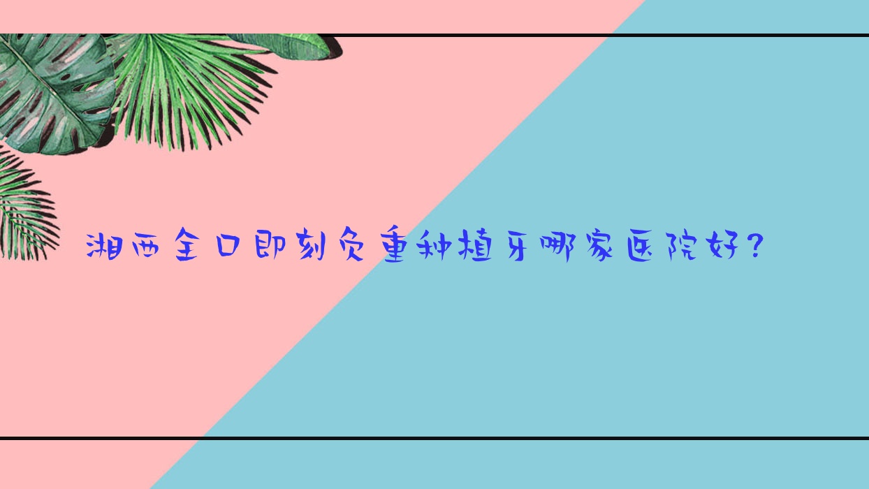 湘西全口即刻負重種植牙哪家醫(yī)院好？湘西全口即刻種植牙/全口種植牙甄選這幾家