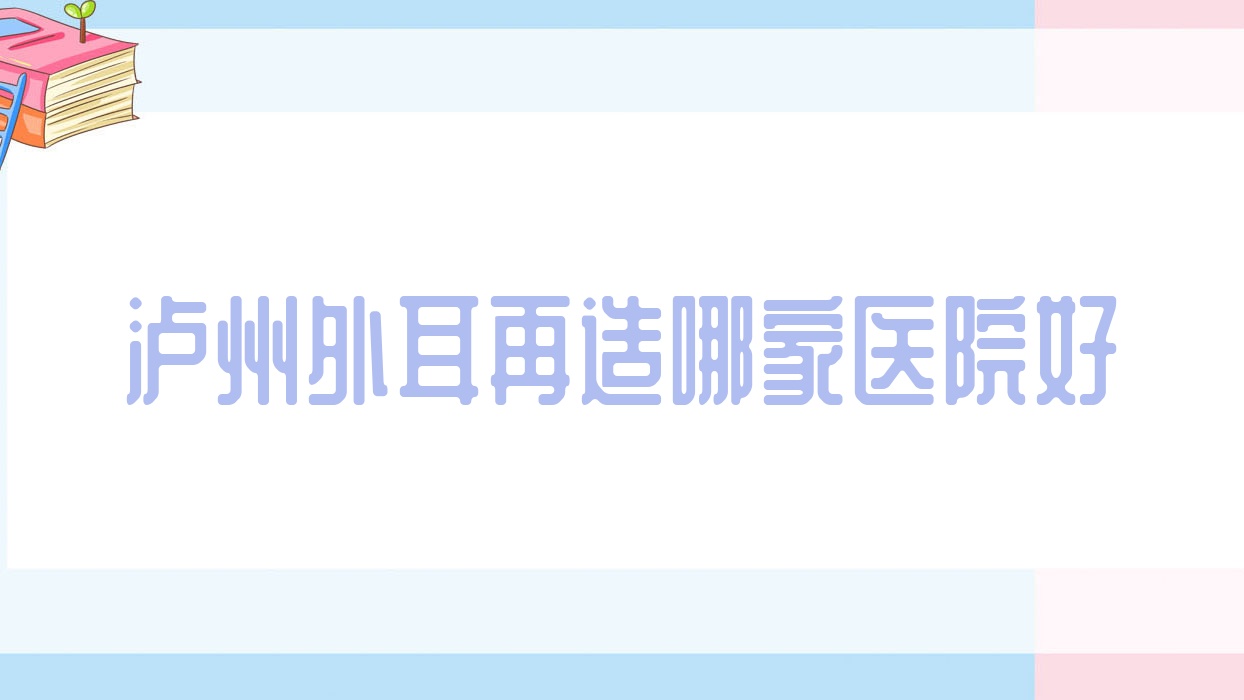 瀘州外耳再造哪家醫(yī)院好？整形醫(yī)院、人氣評價收費價目表一覽！