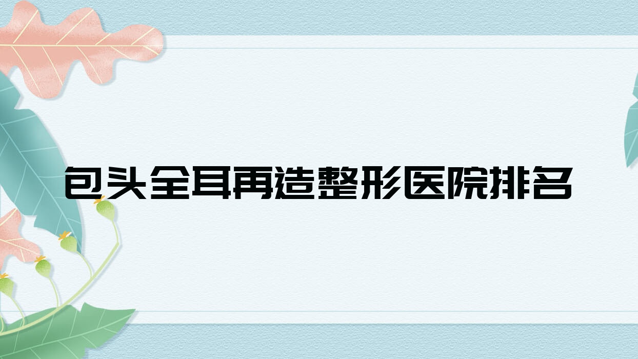 包頭全耳再造醫(yī)院價(jià)格揭秘:排名前列的凈芯全耳再造費(fèi)用10000元起