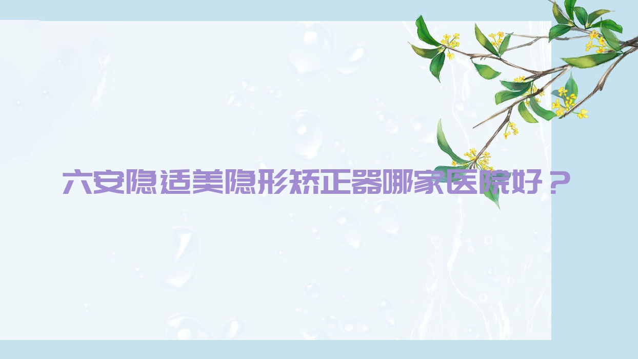 六安隱適美隱形矯正器哪家醫(yī)院好？排名前十醫(yī)院有皖美/銳齒