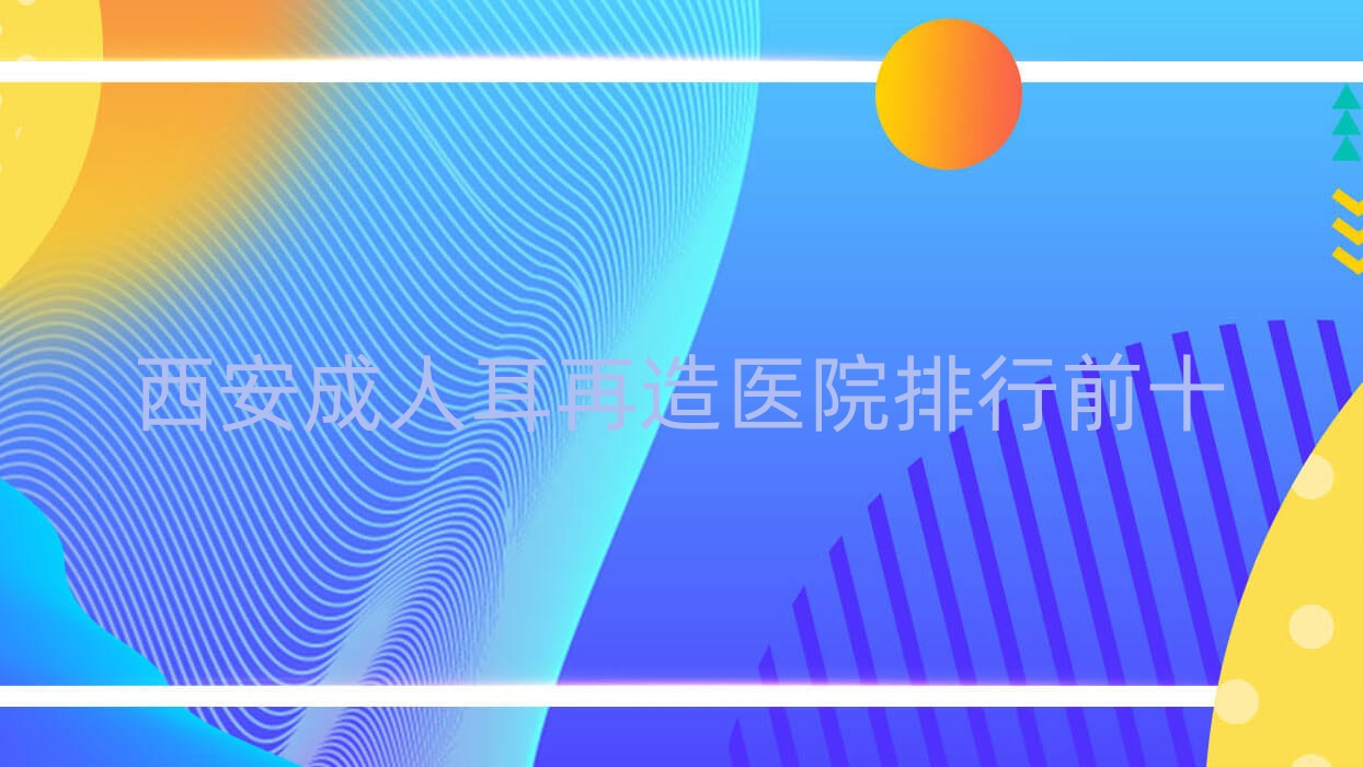 西安成人耳再造醫(yī)院排行前十有哪些西安很不錯(cuò)成人耳再造整形醫(yī)院