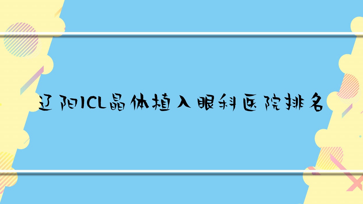 遼陽(yáng)ICL晶體植入哪家醫(yī)院較好？人氣排行前10，第九人民醫(yī)院等人氣上榜