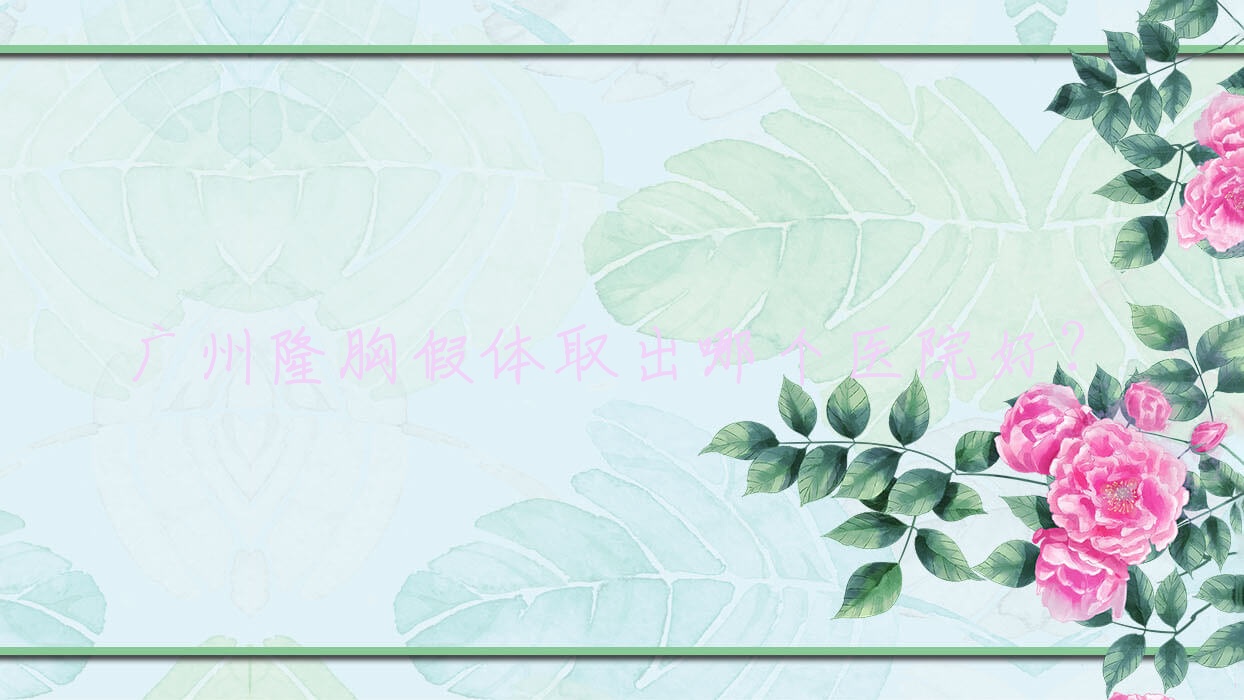 廣州隆胸假體取出哪個(gè)醫(yī)院好？素顏、遠(yuǎn)東醫(yī)院、維珞斯等這十家技術(shù)很好