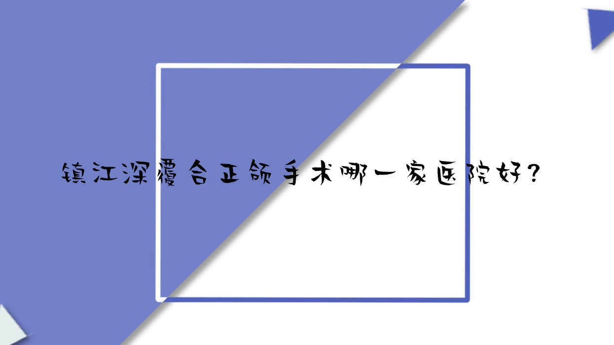 鎮(zhèn)江深覆合正頜手術(shù)哪一家醫(yī)院好？鎮(zhèn)江雙頜前突正頜手術(shù)/地包天正頜手術(shù)可選這幾個