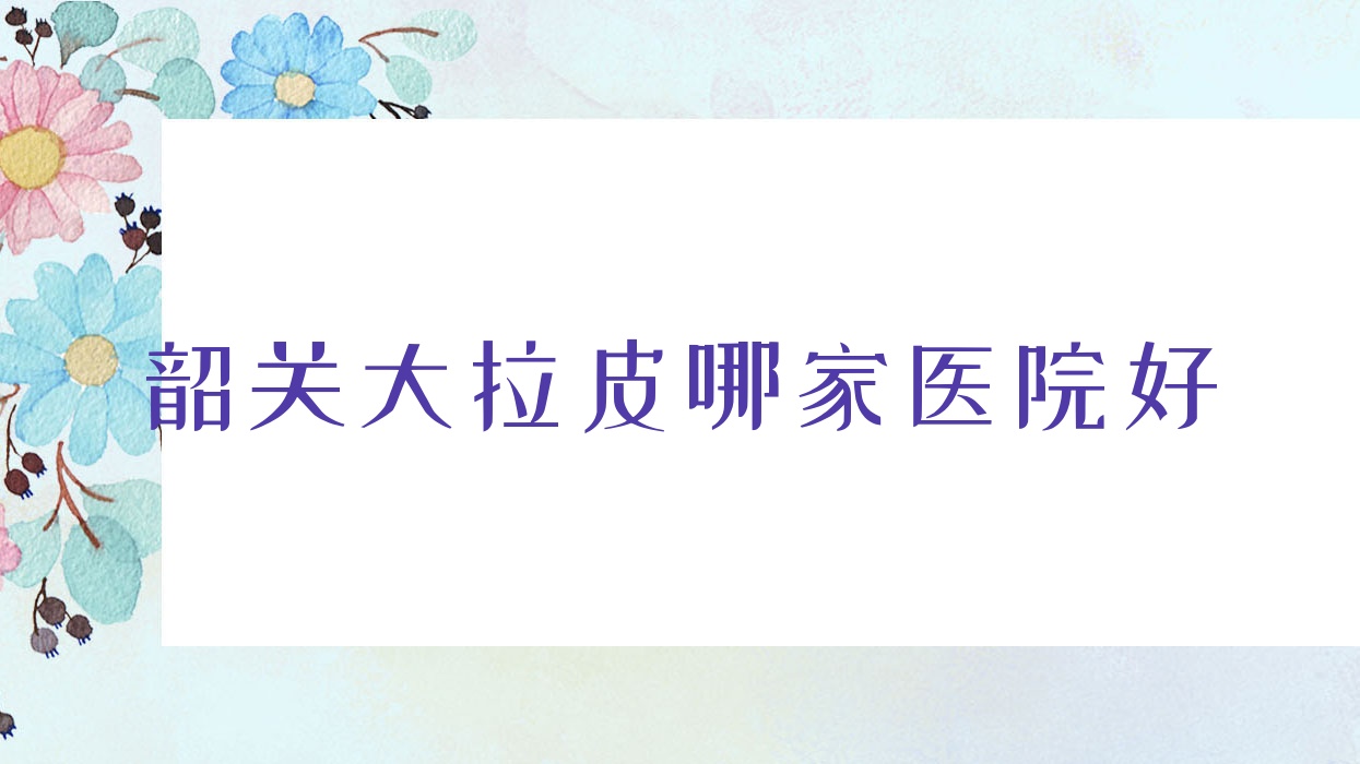 韶關(guān)大拉皮哪家醫(yī)院好？整形醫(yī)院、口碑評價費用價目表一覽！