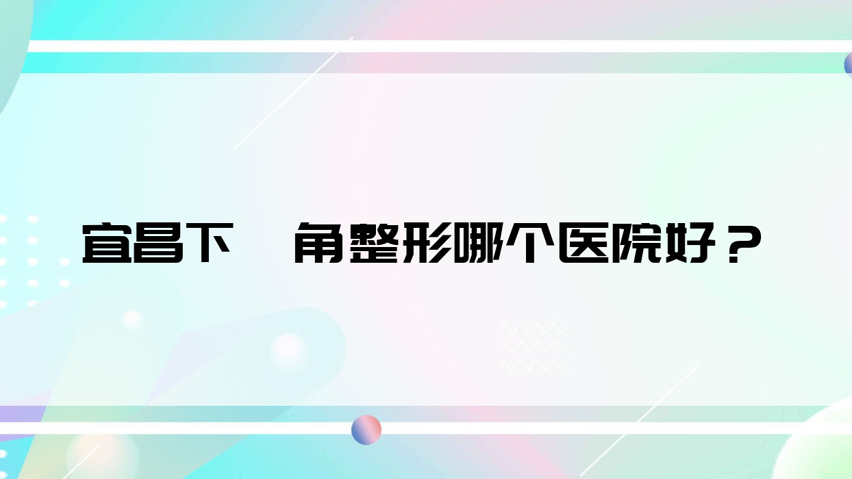 宜昌下頜角整形哪個醫(yī)院好？實力人氣相比:覓美、中愛、湖北恩熙醫(yī)院等10家