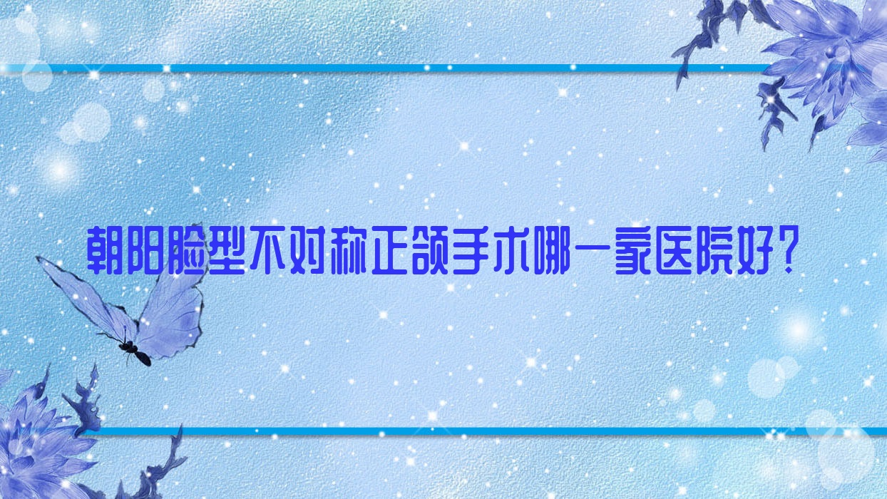 朝陽臉型不對稱正頜手術哪一家醫(yī)院好？排名前十醫(yī)院有牙博士牙科/胡振林