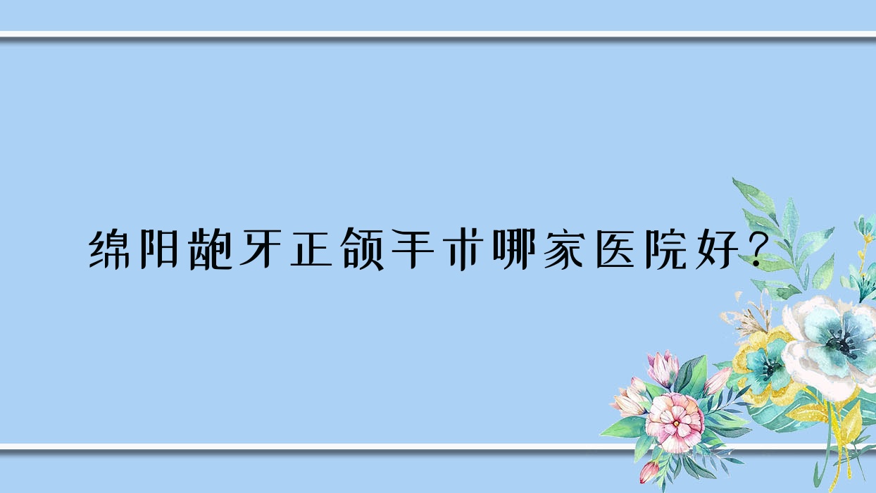 綿陽齙牙正頜手術(shù)哪家醫(yī)院好？綿陽齙牙正頜手術(shù)的醫(yī)院有經(jīng)開國泰藝蓉/涪城獨言長興