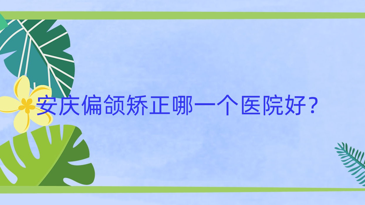 安庆偏颌矫正哪一个医院好?技术声誉对比:辰悦/好梦/安美等5家 安庆偏颌矫正哪一个医院好?技术声誉对比:辰悦/好梦/安美等5家