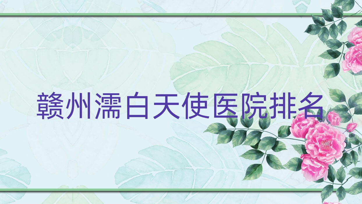 贛州濡白天使好的醫(yī)院排名，親們真實(shí)評(píng)價(jià)醫(yī)院分享