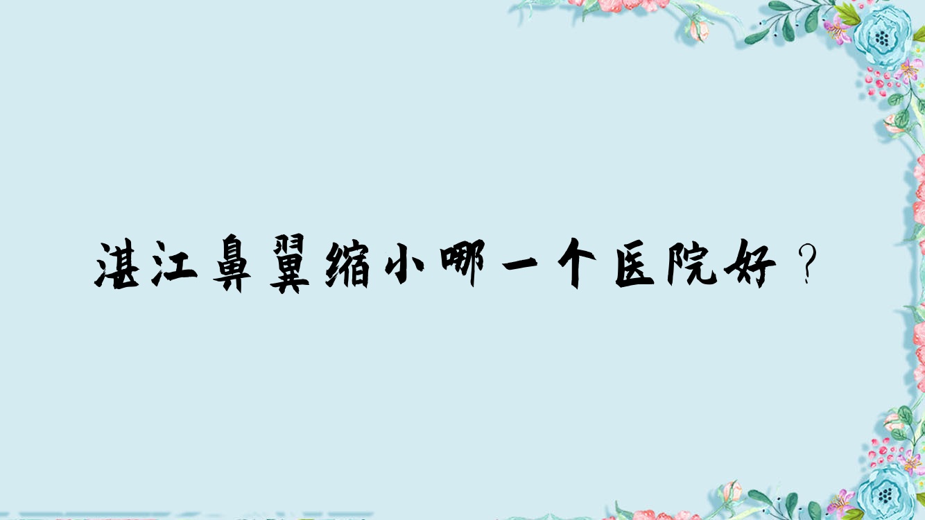 湛江鼻翼縮小哪一個醫(yī)院好？技術(shù)力人氣對比:童妍/國色醫(yī)美/吳川鳳儀等十家