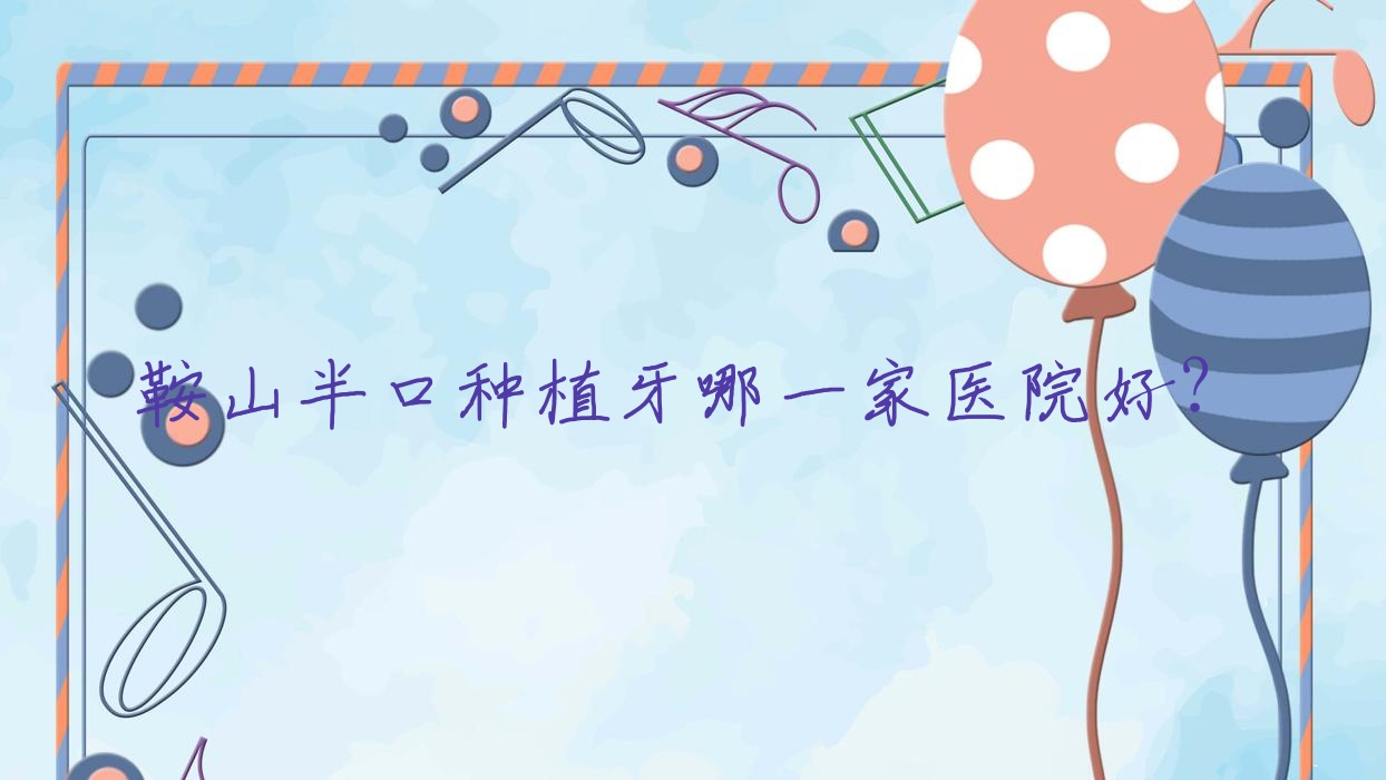 鞍山半口種植牙哪一家醫(yī)院好？鞍山多顆種植牙/全口種植牙甄選這些