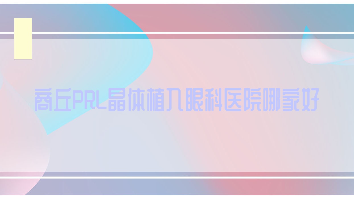 商丘PRL晶體植入哪家好？推薦商丘PRL晶體植入有口皆碑還正規(guī)的醫(yī)院