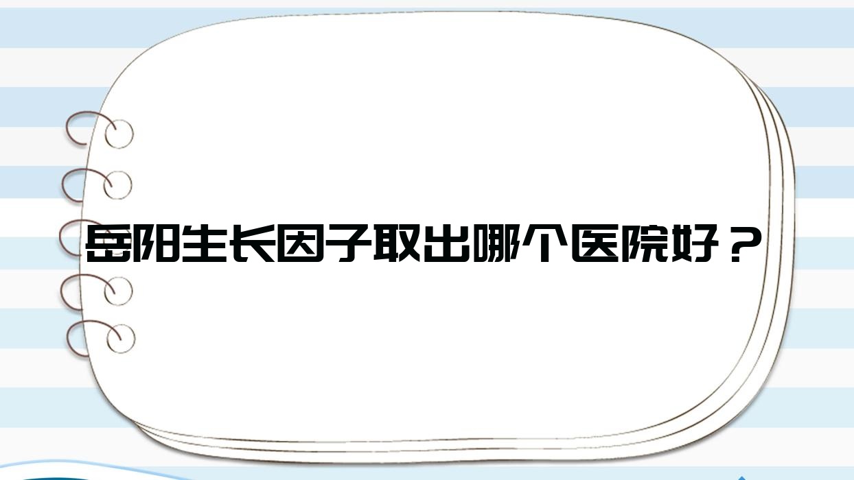 岳陽生長因子取出哪個醫(yī)院好？亞美|華美|鄭祚全等這10家技術(shù)好